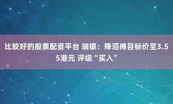 比较好的股票配资平台 瑞银：降滔搏目标价至3.55港元 评级“买入”