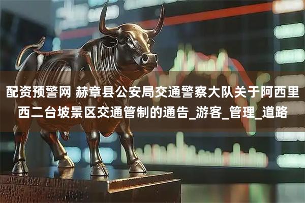 配资预警网 赫章县公安局交通警察大队关于阿西里西二台坡景区交通管制的通告_游客_管理_道路