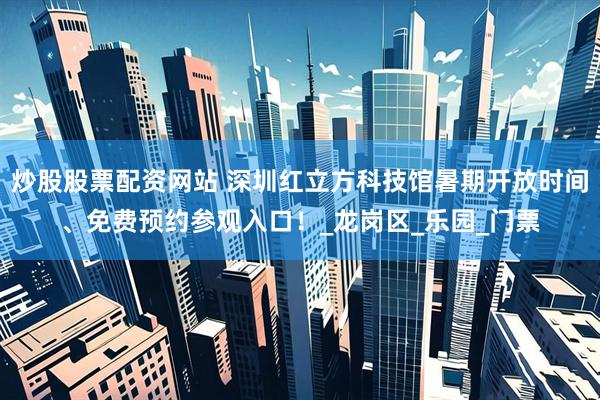 炒股股票配资网站 深圳红立方科技馆暑期开放时间、免费预约参观入口！_龙岗区_乐园_门票