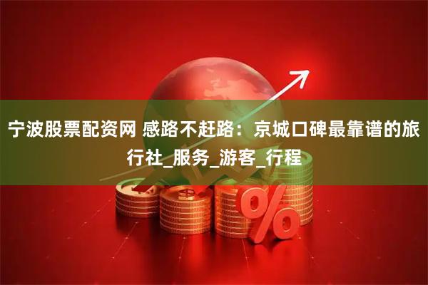 宁波股票配资网 感路不赶路：京城口碑最靠谱的旅行社_服务_游客_行程