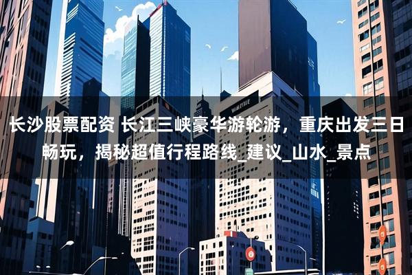 长沙股票配资 长江三峡豪华游轮游，重庆出发三日畅玩，揭秘超值行程路线_建议_山水_景点