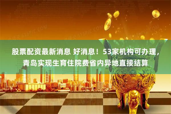 股票配资最新消息 好消息！53家机构可办理，青岛实现生育住院费省内异地直接结算