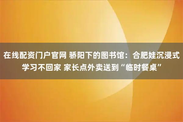 在线配资门户官网 骄阳下的图书馆：合肥娃沉浸式学习不回家 家长点外卖送到“临时餐桌”
