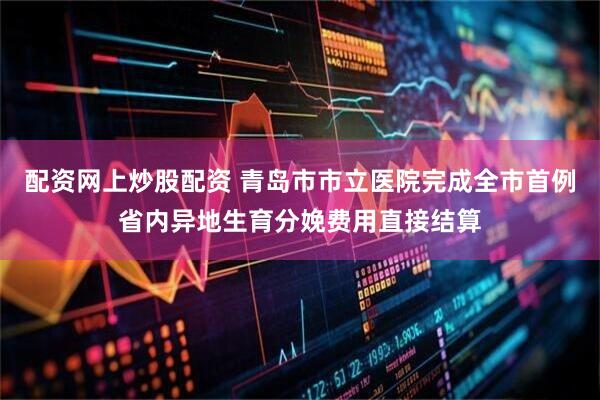 配资网上炒股配资 青岛市市立医院完成全市首例省内异地生育分娩费用直接结算