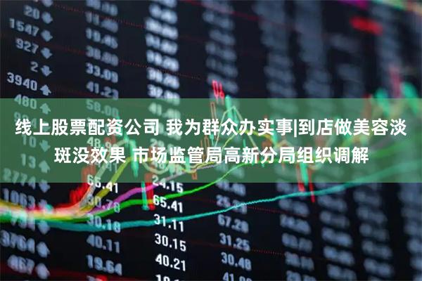 线上股票配资公司 我为群众办实事|到店做美容淡斑没效果 市场监管局高新分局组织调解