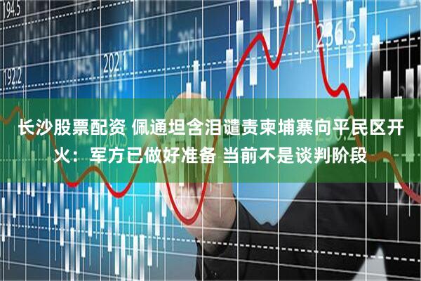 长沙股票配资 佩通坦含泪谴责柬埔寨向平民区开火：军方已做好准备 当前不是谈判阶段