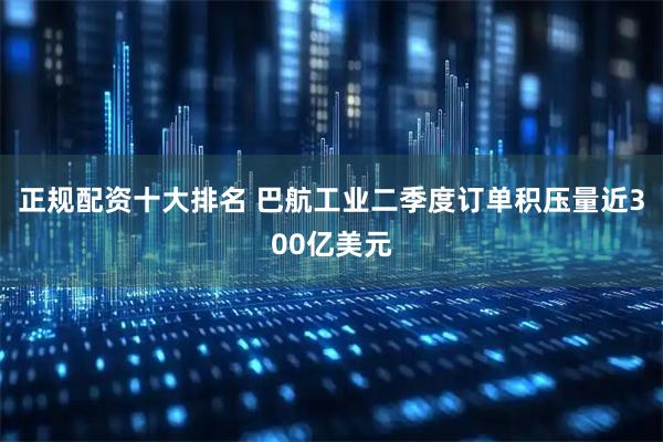 正规配资十大排名 巴航工业二季度订单积压量近300亿美元