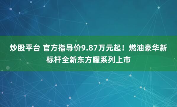 炒股平台 官方指导价9.87万元起！燃油豪华新标杆全新东方曜系列上市