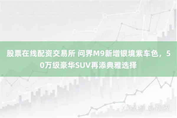 股票在线配资交易所 问界M9新增银境紫车色，50万级豪华SUV再添典雅选择