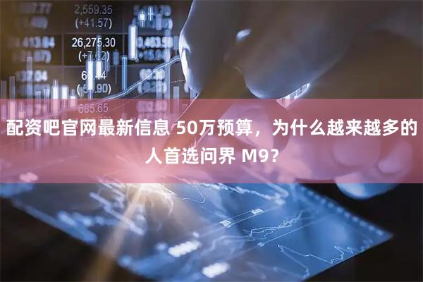 配资吧官网最新信息 50万预算，为什么越来越多的人首选问界 M9？
