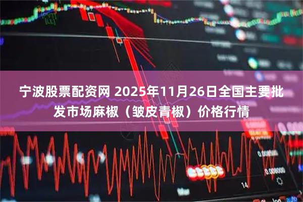 宁波股票配资网 2025年11月26日全国主要批发市场麻椒（皱皮青椒）价格行情