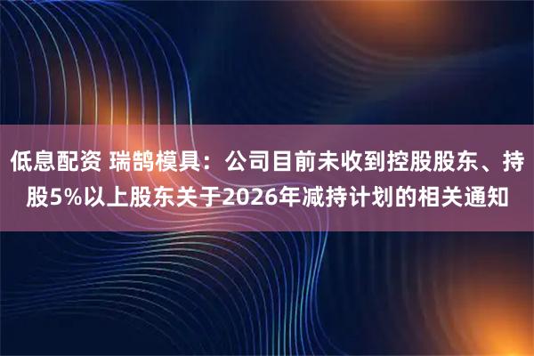 低息配资 瑞鹄模具：公司目前未收到控股股东、持股5%以上股东关于2026年减持计划的相关通知
