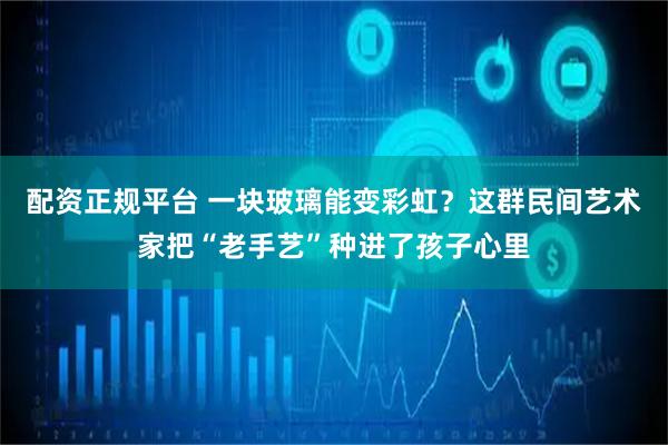 配资正规平台 一块玻璃能变彩虹？这群民间艺术家把“老手艺”种进了孩子心里