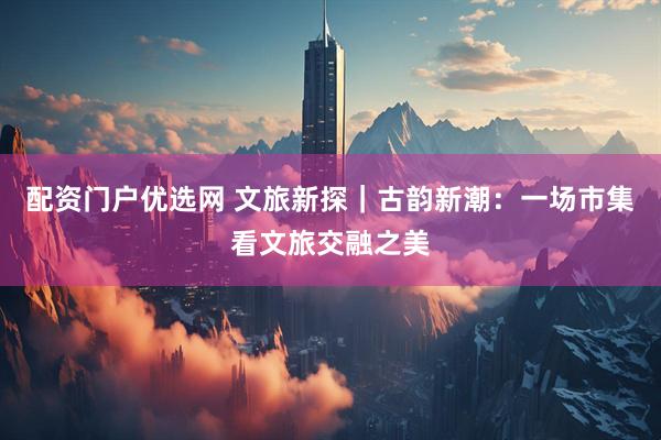 配资门户优选网 文旅新探｜古韵新潮：一场市集看文旅交融之美