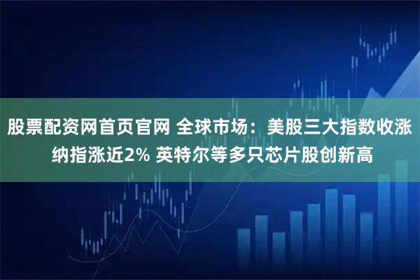 股票配资网首页官网 全球市场：美股三大指数收涨 纳指涨近2% 英特尔等多只芯片股创新高